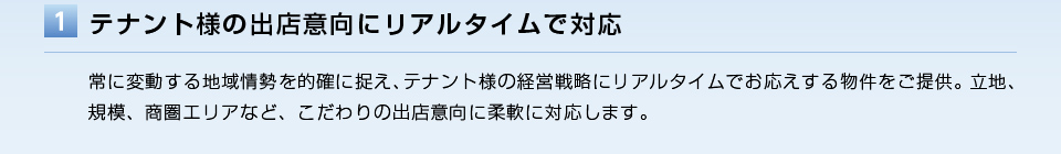 テナント様の出店意向にリアルタイムで対応／常に変動する地域情勢を的確に捉え、テナント様の経営戦略にリアルタイムでお応えする物件をご提供。立地、規模、商圏エリアなど、こだわりの出店意向に柔軟に対応します。