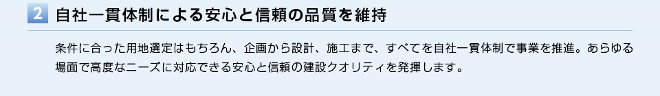 自社一貫体制による安心と信頼の品質を維持／条件に合った用地選定はもちろん、企画から設計、施工まで、すべてを自社一貫体制で事業を推進。あらゆる場面で高度なニーズに対応できる安心と信頼の建設クオリティを発揮します。