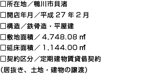 □所在地／鴨川市貝渚
□開店年月／平成27年2月
□構造／鉄骨造・平屋建
□敷地面積／4,748.08㎡
□延床面積／1,144.00㎡
□契約区分／定期建物賃貸借契約
（居抜き、土地・建物の譲渡）