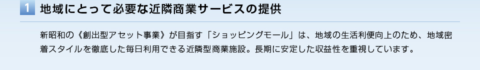 地域にとって必要な近隣商業サービスの提供／新昭和の《創出型アセット事業》が目指す「ショッピングモール」は、地域の生活利便向上のため、地域密着スタイルを徹底した毎日利用できる近隣型商業施設。長期に安定した収益性を重視しています。