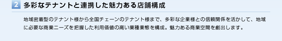 多彩なテナントと連携した魅力ある店舗構成／地域密着型のテナント様から全国チェーンのテナント様まで、多彩な企業様との信頼関係を活かして、地域に必要な商業ニーズを把握した利用価値の高い業種業態を構成。魅力ある商業空間を創出します。