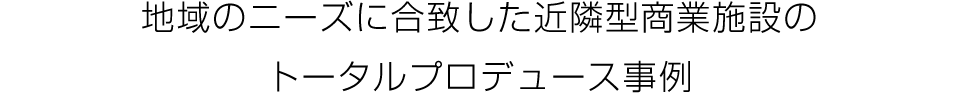 地域のニーズに合致した近隣型商業施設の
トータルプロデュース事例