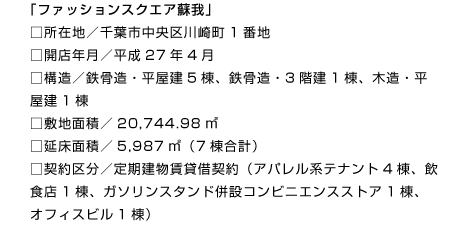 「ファッションスクエア蘇我」
□所在地／千葉市中央区川崎町1番地
□開店年月／平成27年4月
□構造／鉄骨造・平屋建5棟、鉄骨造・3階建1棟、木造・平屋建1棟
□敷地面積／20,744.98㎡
□延床面積／5,987㎡（7棟合計）
□契約区分／定期建物賃貸借契約（アパレル系テナント4棟、飲食店1棟、ガソリンスタンド併設コンビニエンスストア1棟、オフィスビル1棟）
