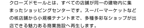 クローズドモールとは、すべての店舗が同一の建物内に集まったショッピングセンターです。スーパーマーケットなどの核店舗から小規模テナントまで、多種多彩なショップが出店できる魅力ある商業施設へ再生します。
