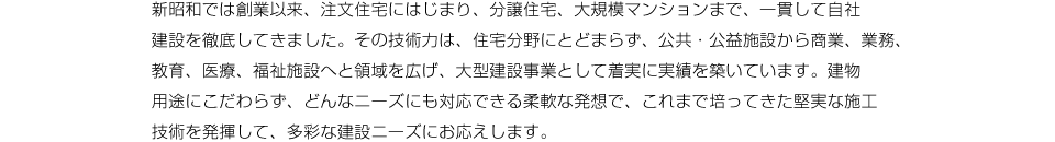 新昭和では創業以来、注文住宅にはじまり、分譲住宅、大規模マンションまで、一貫して自社建設を徹底してきました。その技術力は、住宅分野にとどまらず、公共・公益施設から商業、業務、教育、医療、福祉施設へと領域を広げ、大型建設事業として着実に実績を築いています。建物用途にこだわらず、どんなニーズにも対応できる柔軟な発想で、これまで培ってきた堅実な施工技術を発揮して、多彩な建設ニーズにお応えします。