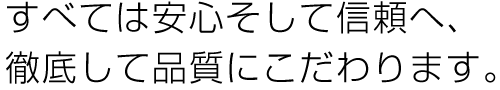 すべては安心そして信頼へ、徹底して品質にこだわります。