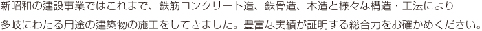 新昭和の建設事業ではこれまで、鉄筋コンクリート造、鉄骨造、木造と様々な構造・工法により多岐にわたる用途の建築物の施工をしてきました。豊富な実績が証明する総合力をお確かめください。