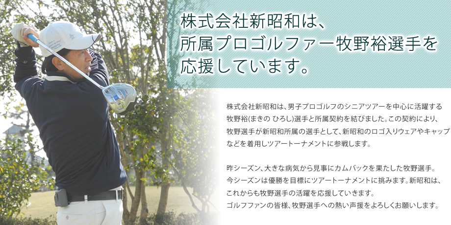 株式会社新昭和は、所属プロゴルファー牧野裕選手を応援しています。／株式会社新昭和は、男子プロゴルフのシニアツアーを中心に活躍する牧野裕(まきの ひろし)選手と所属契約を結びました。この契約により、牧野選手が新昭和所属の選手として、新昭和のロゴ入りウェアやキャップなどを着用しツアートーナメントに参戦します。昨シーズン、大きな病気から見事にカムバックを果たした牧野選手。今シーズンは優勝を目標にツアートーナメントに挑みます。新昭和は、これからも牧野選手の活躍を応援していきます。ゴルフファンの皆様、牧野選手への熱い声援をよろしくお願いします。