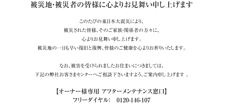 被災地・被災者の皆様に心よりお見舞い申し上げます。このたびの東日本大震災により、被災された皆様、そのご家族・関係者の方々に、心よりお見舞い申し上げます。被災地の一日も早い復旧と復興、皆様のご健康を心よりお祈りいたします。なお、被害を受けられましたお住まいにつきましては、下記の弊社お客さまセンターへご相談下さいますよう、ご案内申し上げます 。【オーナー様専用 アフターメンテナンス窓口】フリーダイヤル：　0120-146-107