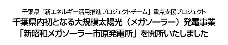 千葉県「新エネルギー活用推進プロジェクトチーム」重点支援プロジェクト 千葉県内初となる大規模太陽光（メガソーラー）発電事業「新昭和メガソーラー市原発電所」を開所いたしました