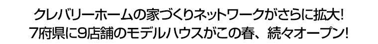 クレバリーホームの家づくりネットワークがさらに拡大！　７府県に９店舗のモデルハウスがこの春、続々オープン！