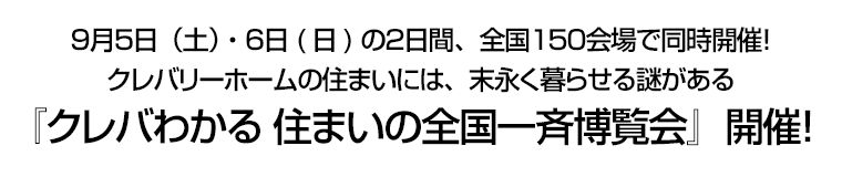 ９月５日（土）・６日(日)の２日間、全国１５０会場で同時開催！ クレバリーホームの住まいには、末永く暮らせる謎がある『クレバわかる 住まいの全国一斉博覧会』開催！