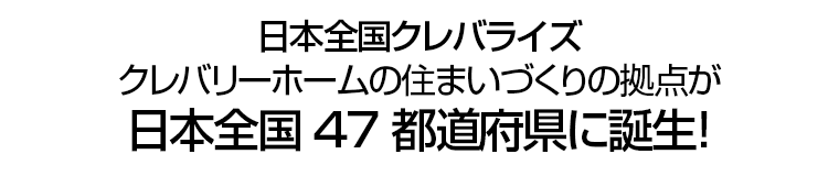 日本全国クレバライズ　クレバリーホームの住まいづくりの拠点が日本全国47都道府県に誕生！