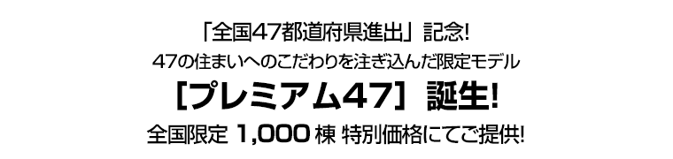 「全国47都道府県進出」記念！ 47の住まいへのこだわりを注ぎ込んだ限定モデル［プレミアム47］誕生！全国限定1,000棟 特別価格にてご提供！