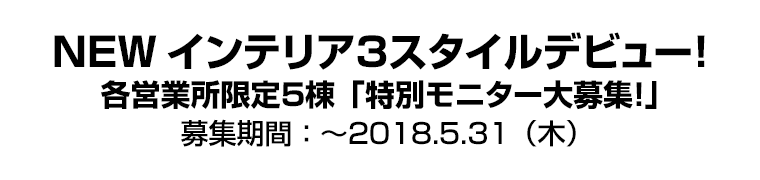NEWインテリア3スタイルデビュー! 各営業所限定5棟「特別モニター大募集!」
