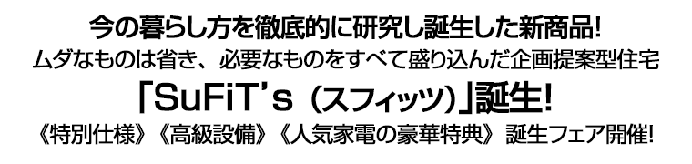 今の暮らし方を徹底的に研究し誕生した新商品！　ムダなものは省き、必要なものをすべて盛り込んだ企画提案型住宅｢SuFiT’s（スフィッツ）｣誕生！　《特別仕様》《高級設備》《人気家電の豪華特典》誕生フェア開催！