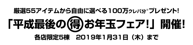 厳選５５アイテムから自由に選べる１００万クレバ分プレゼント！ 「平成最後の　 お年玉フェア！」開催！ 各店限定５棟　２０１９年１月３１日（木）まで