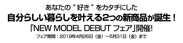 あなたの“好き”をカタチにした自分らしい暮らしを叶える２つの新商品が誕生!　｢NEW MODEL DEBUTフェア｣開催！