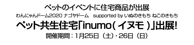 ペットのイベントに住宅商品が出展　わんにゃんドーム２０２０ ナゴヤドーム　supported by いぬのきもち ねこのきもち　ペット共生住宅｢inumo(イヌモ)｣出展！　開催期間：１月２５日（土）・２６日（日）