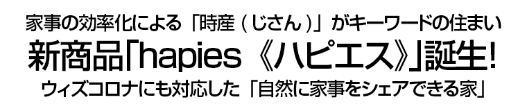 家事の効率化による「時産(じさん)」がキーワードの住まい　新商品｢hapies《ハピエス》｣誕生！　ウィズコロナにも対応した「自然に家事をシェアできる家」