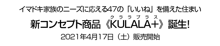 イマドキ家族のニーズに応える47の「いいね」を備えた住まい　新コンセプト商品《KULALA＋(クララプラス)》誕生！　2021年4月17日（土）販売開始