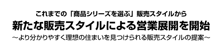 これまでの「商品シリーズを選ぶ」販売スタイルから新たな販売スタイルによる営業展開を開始 ～より分かりやすく理想の住まいを見つけられる販売スタイルの提案～