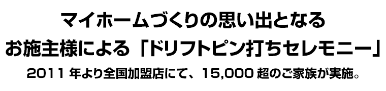 マイホームづくりの思い出となるお施主様による「ドリフトピン打ちセレモニー」2011年より全国加盟店にて、15,000超のご家族が実施。