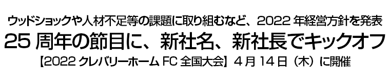 ウッドショックや人材不足等の課題に取り組むなど、2022年経営方針を発表 25周年の節目に、新社名、新社長でキックオフ 【2022クレバリーホーム FC全国大会】4月14日（木）に開催