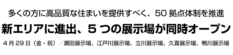 多くの方に高品質な住まいを提供すべく、50拠点体制を推進 新エリアに進出、5つの展示場が同時オープン 4月29日（金・祝）／瀬田展示場、江戸川展示場、立川展示場、久喜展示場、鴨川展示場