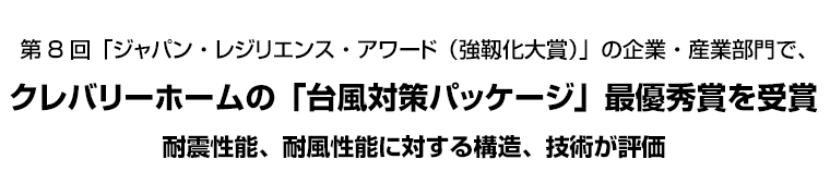 第8回「ジャパン・レジリエンス・アワード（強靱化大賞）」の企業・産業部門で、クレバリーホームの「台風対策パッケージ」最優秀賞を受賞　耐震性能、耐風性能に対する構造、技術が評価