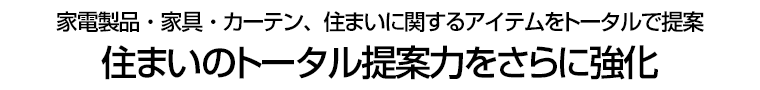 家電製品・家具・カーテン、住まいに関するアイテムをトータルで提案 住まいのトータル提案力をさらに強化