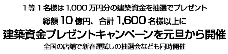 1等1名様は1,000万円分の建築資金を抽選でプレゼント 総額10億円、合計1,600名様以上に建築資金プレゼントキャンペーンを元旦から開催 全国の店舗で新春運試しの抽選会なども同時開催