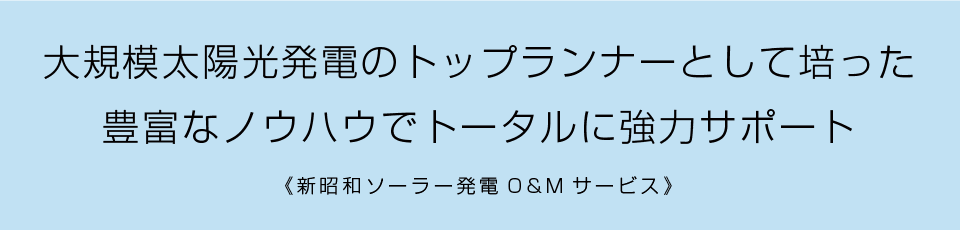 大規模太陽光発電のトップランナーとして培った豊富なノウハウでトータルに強力サポート（新昭和ソーラー発電O&Mサービス）