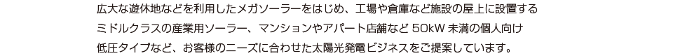 広大な遊休地などを利用したメガソーラーをはじめ、工場や倉庫など施設の屋上に設置するミドルクラスの産業用ソーラー、マンションやアパート店舗など50kW未満の個人向け低圧タイプなど、お客様のニーズに合わせた太陽光発電ビジネスをご提案しています。