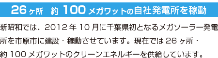 26ヶ所　約100メガワットの自社発電所を稼動／新昭和では、2012年10月に千葉県初となるメガソーラー発電所を市原市に建設・稼動させています。現在では26ヶ所・約100メガワットのクリーンエネルギーを供給しています。