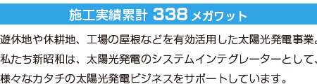 240ヶ所　約221メガワットの稼働稼動／遊休地や休耕地、工場の屋根などを有効活用した太陽光発電事業。私たち新昭和は、太陽光発電のシステムインテグレーターとして、様々なカタチの太陽光発電ビジネスをサポートしています。