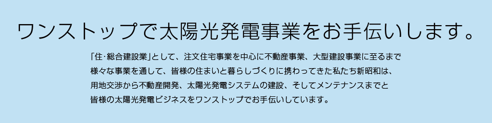 ワンストップで太陽光発電事業をお手伝いします。／｢住･総合建設業｣として、注文住宅事業を中心に不動産事業、大型建設事業に至るまで様々な事業を通して、皆様の住まいと暮らしづくりに携わってきた私たち新昭和は、用地交渉から不動産開発、太陽光発電システムの建設、そしてメンテナンスまでと皆様の太陽光発電ビジネスをワンストップでお手伝いしています。