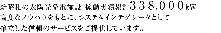 新昭和の太陽光発電施設 稼働実績累計221,000kW高度なノウハウをもとに、システムインテグレータとして確立した信頼のサービスをご提供しています。