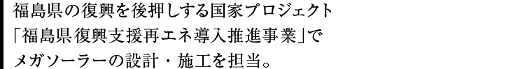 福島県の復興を後押しする国家プロジェクト「福島県復興支援再エネ導入推進事業」でメガソーラーの設計・施工を担当。