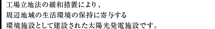 工場立地法の緩和措置により、周辺地域の生活環境の保持に寄与する環境施設として建設された太陽光発電施設です。