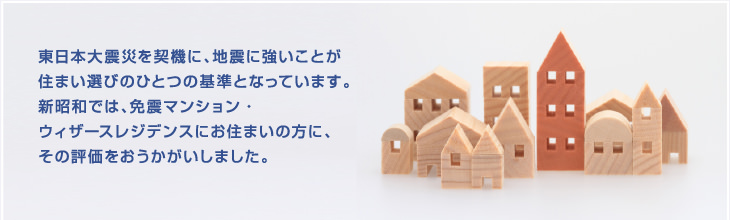 東日本大震災を契機に、地震に強いことが住まい選びのひとつの基準となっています。新昭和では、免震マンション・ウィザースレジデンスにお住まいの方に、その評価をおうかがいしました。