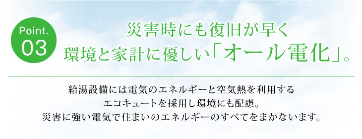 Point03 災害時にも復旧が早く環境と家計に優しい「オール電化」。