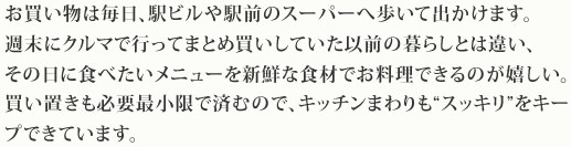 お買い物は毎日、駅ビルや駅前のスーパーへ歩いて出かけます。週末にクルマで行ってまとめ買いしていた以前の暮らしとは違い、その日に食べたいメニューを新鮮な食材でお料理できるのが嬉しい。買い置きも必要最小限で済むので、キッチンまわりも“スッキリ”をキープできています。