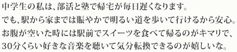 中学生の私は、部活と塾で帰宅が毎日遅くなります。でも、駅から家までは賑やかで明るい道を歩いて行けるから安心。お腹が空いた時には駅前でスイーツを食べて帰るのがキマリで、30分くらい好きな音楽を聴いて気分転換できるのが嬉しいな。