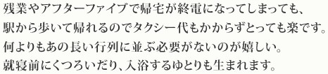 残業やアフターファイブで帰宅が終電になってしまっても、
駅から歩いて帰れるのでタクシー代もかからずとっても楽です。何よりもあの長い行列に並ぶ必要がないのが嬉しい。就寝前にくつろいだり、入浴するゆとりも生まれます。