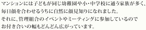 マンションには子どもが同じ幼稚園や小・中学校に通う家族が多く、毎日顔を合わせるうちに自然に顔見知りになれました。それに、管理組合のイベントやミーティングに参加しているのでお付き合いの幅もどんどん広がっています。