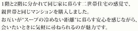 1階と2階に分かれて同じ家に暮らす二世帯住宅の感覚で、親世帯と同じマンションを購入しました。お互いが“スープの冷めない距離”に暮らす安心を感じながら、会いたいときに気軽に尋ねられるのが魅力です。