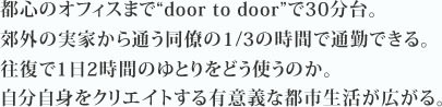 都心のオフィスまで“door to door”で30分台。郊外の実家から通う同僚の1/3の時間で通勤できる。往復で1日2時間のゆとりをどう使うのか。自分自身をクリエイトする有意義な都市生活が広がる。