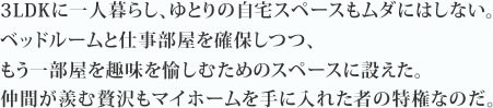 3LDKに一人暮らし、ゆとりの自宅スペースもムダにはしない。ベッドルームと仕事部屋を確保しつつ、もう一部屋を趣味を愉しむためのスペースに設えた。仲間が羨む贅沢もマイホームを手に入れた者の特権なのだ。