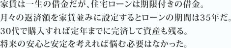 家賃は一生の借金だが、住宅ローンは期限付きの借金。月々の返済額を家賃並みに設定するとローンの期間は35年だ。30代で購入すれば定年までに完済して資産も残る。将来の安心と安定を考えれば悩む必要はなかった。